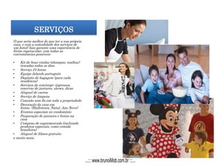 SERVIÇOS
O que seria melhor do que ter a sua própria
casa, e com a comodidade dos serviços de
um hotel! Isso garante uma experiência de
férias espetacular, com todas as
conveniências possíveis:
• Kit de boas-vindas (shampoo, toalhas)
trocadas todos os dias.
• Serviço 24 horas
• Equipe falando português
• Depósito de bagagem (para cada
residência)
• Serviços de concierge: ingressos,
reservas de jantares, shows, dicas
• Aluguel de carros
• Serviço de limpeza
• Conexão sem fio em toda a propriedade
• Decoração da casa em
festas (Halloween, Natal, Ano Novo)
• Eventos especiais no condomínio
• Preparação de jantares e festas na
casa
• Compras de supermercado (incluindo
produtos especiais, como comida
brasileira)
• Aluguel de filmes gratuito
e muito mais.
...::: www.brunoiMob.com.br :::...
 