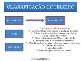 CLASSIFICAÇÃO HOTELEIRO
HOME HOTEL
POOL
TIME SHARE
HOME HOTEL
1. O proprietário detém a escritura
2. Disponibilidade para locação a qualquer momento
3. Utiliza a própria residência sem custo algum
4. Maior clareza no resultado
5. Chance de ingressar os filhos em facultade
6. Abertura para investimentos americanos
7. Possibilidade de se tornar sócio dos Parques da Disney
8. Compra de veículos
9. Visto facilitado
10.Facilidade para revenda do imóvel
...::: www.brunoiMob.com.br :::...
 