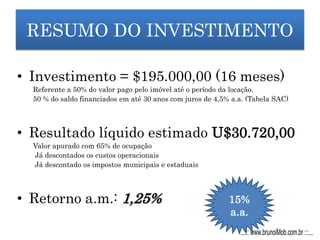 RESUMO DO INVESTIMENTO
• Investimento = $195.000,00 (16 meses)
Referente a 50% do valor pago pelo imóvel até o período da locação.
50 % do saldo financiados em até 30 anos com juros de 4,5% a.a. (Tabela SAC)
• Resultado líquido estimado U$30.720,00
Valor apurado com 65% de ocupação
Já descontados os custos operacionais
Já descontado os impostos municipais e estaduais
• Retorno a.m.: 1,25% 15%
a.a.
...::: www.brunoiMob.com.br :::...
 
