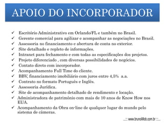 APOIO DO INCORPORADOR
 Escritório Administrativo em Orlando/FL e também no Brasil.
 Gerente comercial para agilizar e acompanhar as negociações no Brasil.
 Assessoria no financiamento e abertura de conta no exterior.
 Site detalhado e repleto de informações.
 Intranet para fechamento e com todas as especificações dos projetos.
 Projeto diferenciado , com diversas possibilidades de negócios.
 Contato direto com incorporador.
 Acompanhamento Full Time do cliente.
 BBV, financiamento imobiliário com juros entre 4,5% a.a.
 Contrato no formato Português e Inglês.
 Assessoria Jurídica.
 Site de acompanhamento detalhado de rendimento e locação.
 Administradora de patrimônio com mais de 10 anos de Know How nos
EUA.
 Acompanhamento da Obra on-line de qualquer lugar do mundo pelo
sistema de câmeras.
...::: www.brunoiMob.com.br :::...
 