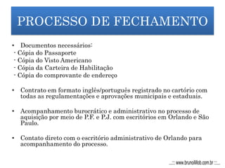 PROCESSO DE FECHAMENTO
• Documentos necessários:
- Cópia do Passaporte
- Cópia do Visto Americano
- Cópia da Carteira de Habilitação
- Cópia do comprovante de endereço
• Contrato em formato inglês/português registrado no cartório com
todas as regulamentações e aprovações municipais e estaduais.
• Acompanhamento burocrático e administrativo no processo de
aquisição por meio de P.F. e P.J. com escritórios em Orlando e São
Paulo.
• Contato direto com o escritório administrativo de Orlando para
acompanhamento do processo.
...::: www.brunoiMob.com.br :::...
 