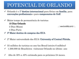  Orlando é o para férias em , para
e para .
 Maior tempo de permanência de turistas
10 Dias Orlando
3 Dias Miami
4 Dias Paris
 2ª Maior universidade dos EUA:
 55 milhões de turistas no ano (no Brasil inteiro 6 milhões)
 1.500.000 de Brasileiros visitaram Orlando no último ano
 Alta de 30% a 40% estimada para os próximos 24 meses.
POTENCIAL DE ORLANDO
...::: www.brunoiMob.com.br :::...
 