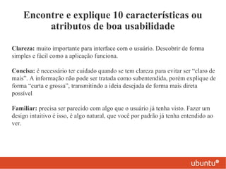 Encontre e explique 10 características ou
         atributos de boa usabilidade

Clareza: muito importante para interface com o usuário. Descobrir de forma
simples e fácil como a aplicação funciona.

Concisa: é necessário ter cuidado quando se tem clareza para evitar ser “claro de
mais”. A informação não pode ser tratada como subentendida, porém explique de
forma “curta e grossa”, transmitindo a ideia desejada de forma mais direta
possível

Familiar: precisa ser parecido com algo que o usuário já tenha visto. Fazer um
design intuitivo é isso, é algo natural, que você por padrão já tenha entendido ao
ver.
 