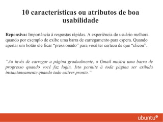 10 características ou atributos de boa
                     usabilidade
Reponsiva: Importância à respostas rápidas. A experiência do usuário melhora
quando por exemplo de exibe uma barra de carregamento para espera. Quando
apertar um botão ele ficar “pressionado” para você ter certeza de que “clicou”.


“Ao invés de carregar a página gradualmente, o Gmail mostra uma barra de
progresso quando você faz login. Isto permite à toda página ser exibida
instantaneamente quando tudo estiver pronto.”
 