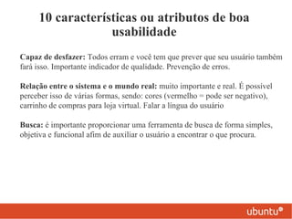 10 características ou atributos de boa
                  usabilidade
Capaz de desfazer: Todos erram e você tem que prever que seu usuário também
fará isso. Importante indicador de qualidade. Prevenção de erros.

Relação entre o sistema e o mundo real: muito importante e real. É possível
perceber isso de várias formas, sendo: cores (vermelho = pode ser negativo),
carrinho de compras para loja virtual. Falar a língua do usuário

Busca: é importante proporcionar uma ferramenta de busca de forma simples,
objetiva e funcional afim de auxiliar o usuário a encontrar o que procura.
 