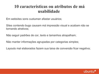 10 características ou atributos de má
                   usabilidade
Em websites sons custuman afastar usuários;

Sites contendo bugs causam má impressão visual e acabam não se
tornando atrativos;

Não seguir padrões de cor, texto e tamanhos atrapalham;

Não manter informações agrupadas por categorias simples;

Layouts mal elaborados fazem sua taixa de conversão ficar negativa;
 