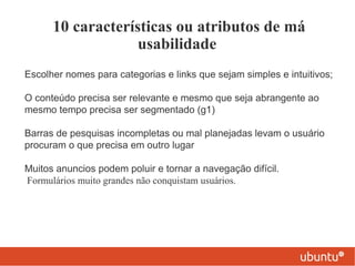 10 características ou atributos de má
                   usabilidade
Escolher nomes para categorias e links que sejam simples e intuitivos;

O conteúdo precisa ser relevante e mesmo que seja abrangente ao
mesmo tempo precisa ser segmentado (g1)

Barras de pesquisas incompletas ou mal planejadas levam o usuário
procuram o que precisa em outro lugar

Muitos anuncios podem poluir e tornar a navegação difícil.
Formulários muito grandes não conquistam usuários.
 