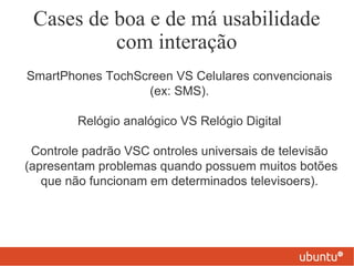 Cases de boa e de má usabilidade
          com interação
SmartPhones TochScreen VS Celulares convencionais
                  (ex: SMS).

        Relógio analógico VS Relógio Digital

 Controle padrão VSC ontroles universais de televisão
(apresentam problemas quando possuem muitos botões
   que não funcionam em determinados televisoers).
 