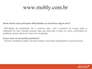 www.mobly.com.br

Quais foram suas principais dificuldades ou encontrou algum erro?

 Dificuldade de usabilidade. Se o usuários está com o ponteiro do mouse sobre o
cabeçalho do site e deseja acessar algo que está logo a baixo do menu, enfrentará um
problema porque abrirá um menu de navegação.

O que você viu de pontos positivos?
 Tirando o problema citado é de fácil acesso e encontrei rapidamente o que procurava.
 