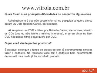 www.vitrola.com.br
Quais foram suas principais dificuldades ou encontrou algum erro?

  Achei estranho é que não posso informar na pesquisa se quero um cd
ou um DVD do Roberto Carlos, por exemplo.

   Aí se quiser um DVD e filtrar por Roberto Carlos, ele mostra primeiro
os CDs (que eu não tenho o mínimo interesse), e se eu clicar no item
DVD não posso filtrar o que quero por DVD.

O que você viu de pontos positivos?

É possível distinguir o fundo de blocos do site. É extremamente simples
fazer o cadastro. Na realidade você faz o cadastro bem naturalmente
depois até mesmo de já ter escolhido produto.
 