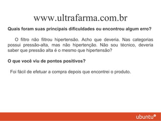 www.ultrafarma.com.br
Quais foram suas principais dificuldades ou encontrou algum erro?

   O filtro não filtrou hipertensão. Acho que deveria. Nas categorias
possui pressão-alta, mas não hipertenção. Não sou técnico, deveria
saber que pressão alta é o mesmo que hipertensão?

O que você viu de pontos positivos?

 Foi fácil de efetuar a compra depois que encontrei o produto.
 
