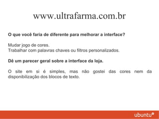 www.ultrafarma.com.br
O que você faria de diferente para melhorar a interface?

Mudar jogo de cores.
Trabalhar com palavras chaves ou filtros personalizados.

Dê um parecer geral sobre a interface da loja.

O site em si é simples, mas não gostei das cores nem da
disponibilização dos blocos de texto.
 