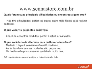 www.sennastore.com.br
Quais foram suas principais dificuldades ou encontrou algum erro?

  Não tive dificuldades, porém os outros eram mais fáceis para realizar
cadastro.

O que você viu de pontos positivos?

 É fácil de encontrar produtos, porém é difícil ler os textos.

O que você faria de diferente para melhorar a interface?
 Mudaria o layout, o mesmo não está moderno.
 As fontes deveriam ser mudadas são pequenas.
 Os botões não possuem uma qualidade muito boa.

Dê um parecer geral sobre a interface da loja.
 