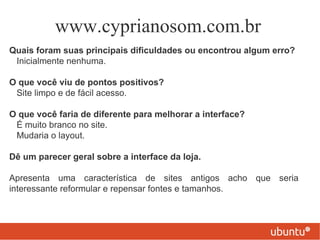 www.cyprianosom.com.br
Quais foram suas principais dificuldades ou encontrou algum erro?
 Inicialmente nenhuma.

O que você viu de pontos positivos?
 Site limpo e de fácil acesso.

O que você faria de diferente para melhorar a interface?
 É muito branco no site.
 Mudaria o layout.

Dê um parecer geral sobre a interface da loja.

Apresenta uma característica de sites antigos acho que seria
interessante reformular e repensar fontes e tamanhos.
 