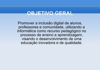 OBJETIVO GERAL Promover a inclusão digital de alunos, professores e comunidade, utilizando a informática como recurso pedagógico no processo de ensino e aprendizagem, visando o desenvolvimento de uma educação inovadora e de qualidade. 