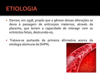  Darrow, em 1938, propôs que a gênese dessas alterações se
devia à passagem de anticorpos maternos, através da
placenta, que teriam a capacidade de interagir com os
eritrócitos fetais, destruindo-os;
 Tratava-se portando da primeira afirmativa acerca da
etiologia aloimune da DHPN;
 