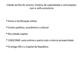 Cidade do Rio de Janeiro: história de capitalidade e articulações
com a velha província
 Porto e fortificação militar
 Centro político, econômico e cultural
 Rio cidade-capital
 1920/1960: auto-estima e pacto com a eterna prosperidade
 O antigo ERJ e a Capital da República
 