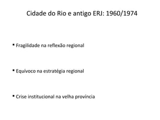 Cidade do Rio e antigo ERJ: 1960/1974
 Fragilidade na reflexão regional
 Equívoco na estratégia regional
 Crise institucional na velha província
 
