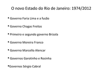 O novo Estado do Rio de Janeiro: 1974/2012
 Governo Faria Lima e a fusão
 Governo Chagas Freitas
 Primeiro e segundo governo Brizola
 Governo Moreira Franco
 Governo Marcello Alencar
 Governos Garotinho e Rosinha
Governos Sérgio Cabral
 