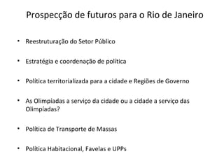 Prospecção de futuros para o Rio de Janeiro
• Reestruturação do Setor Público
• Estratégia e coordenação de política
• Política territorializada para a cidade e Regiões de Governo
• As Olimpíadas a serviço da cidade ou a cidade a serviço das
Olimpíadas?
• Política de Transporte de Massas
• Política Habitacional, Favelas e UPPs
 