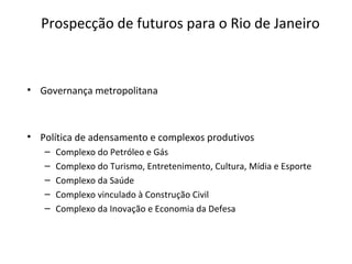 Prospecção de futuros para o Rio de Janeiro
• Governança metropolitana
• Política de adensamento e complexos produtivos
– Complexo do Petróleo e Gás
– Complexo do Turismo, Entretenimento, Cultura, Mídia e Esporte
– Complexo da Saúde
– Complexo vinculado à Construção Civil
– Complexo da Inovação e Economia da Defesa
 