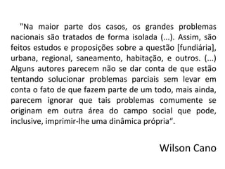 "Na maior parte dos casos, os grandes problemas
nacionais são tratados de forma isolada (...). Assim, são
feitos estudos e proposições sobre a questão [fundiária],
urbana, regional, saneamento, habitação, e outros. (...)
Alguns autores parecem não se dar conta de que estão
tentando solucionar problemas parciais sem levar em
conta o fato de que fazem parte de um todo, mais ainda,
parecem ignorar que tais problemas comumente se
originam em outra área do campo social que pode,
inclusive, imprimir-lhe uma dinâmica própria“.
Wilson Cano
 