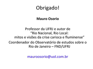 Obrigado!
Mauro Osorio
Professor da UFRJ e autor de
“Rio Nacional, Rio Local:
mitos e visões da crise carioca e fluminense”
Coordenador do Observatório de estudos sobre o
Rio de Janeiro – FND/UFRJ
mauroosorio@uol.com.br
 