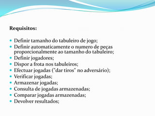 Requisitos: Definir tamanho do tabuleiro de jogo;Definir automaticamente o numero de peças proporcionalmente ao tamanho do tabuleiro;Definir jogadores;Dispor a frota nos tabuleiros;Efectuar jogadas ("dar tiros" no adversário);Verificar jogadas;Armazenar jogadas;Consulta de jogadas armazenadas;Comparar jogadas armazenadas;Devolver resultados;