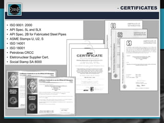 - CERTIFICATES


•   ISO 9001: 2000
•   API Spec. 5L and 5LX
•   API Spec. 2B for Fabricated Steel Pipes
•   ASME Stamps U, U2, S
•   ISO 14001
•   ISO 18001
•   Petrobras CRCC
•   Eletronuclear Supplier Cert.
•   Social Stamp SA 8000
 