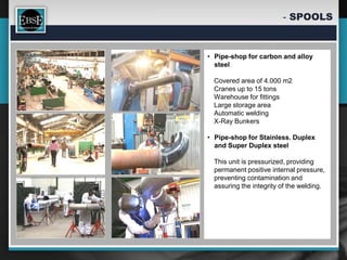 - SPOOLS



• Pipe-shop for carbon and alloy
  steel

  Covered area of 4.000 m2
  Cranes up to 15 tons
  Warehouse for fittings
  Large storage area
  Automatic welding
  X-Ray Bunkers

• Pipe-shop for Stainless. Duplex
  and Super Duplex steel

  This unit is pressurized, providing
  permanent positive internal pressure,
  preventing contamination and
  assuring the integrity of the welding.
 