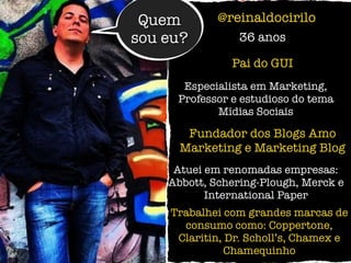 Quem
sou eu?
@reinaldocirilo
36 anos
Especialista em Marketing,
Professor e estudioso do tema
Mídias Sociais
Fundador dos Blogs Amo
Marketing e Marketing Blog
Trabalhei com grandes marcas de
consumo como: Coppertone,
Claritin, Dr. Scholl’s, Chamex e
Chamequinho
Atuei em renomadas empresas:
Abbott, Schering-Plough, Merck e
International Paper
Pai do GUI
 