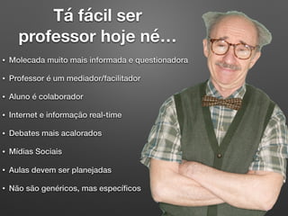 Tá fácil ser
professor hoje né…
• Molecada muito mais informada e questionadora
• Professor é um mediador/facilitador
• Aluno é colaborador
• Internet e informação real-time
• Debates mais acalorados
• Mídias Sociais
• Aulas devem ser planejadas
• Não são genéricos, mas especíﬁcos
 