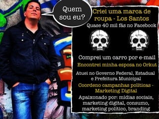 Atuei no Governo Federal, Estadual
e Prefeitura Municipal
Quem
sou eu?
Criei uma marca de
roupa - Los Santos
Comprei um carro por e-mail
Encontrei minha esposa no Orkut
Apaixonado por: mídias sociais,
marketing digital, consumo,
marketing político, branding
Coordeno campanhas políticas -
Marketing Digital
Quase 40 mil fãs no Facebook
 