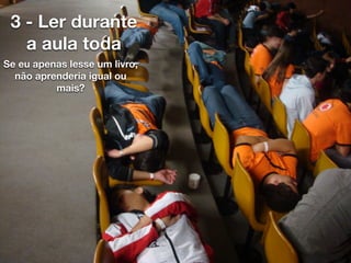 3 - Ler durante
a aula toda
Se eu apenas lesse um livro,
não aprenderia igual ou
mais?
 