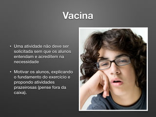 Vacina
• Uma atividade não deve ser
solicitada sem que os alunos
entendam e acreditem na
necessidade
• Motivar os alunos, explicando
o fundamento do exercício e
propondo atividades
prazeirosas (pense fora da
caixa).
 