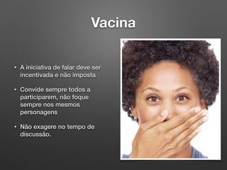 Vacina
• A iniciativa de falar deve ser
incentivada e não imposta
• Convide sempre todos a
participarem, não foque
sempre nos mesmos
personagens
• Não exagere no tempo de
discussão.
 
