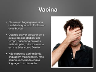 Vacina
• Clareza na linguagem é uma
qualidade que todo Professor
deve buscar
• Quando estiver preparando a
aula é preciso dedicar um
tempo, buscando palavras
mais simples, principalmente
em matérias como Direito
• Não é preciso abrir mão da
linguagem mais técnica, mas
sempre mesclando com a
linguagem do dia-a-dia
 