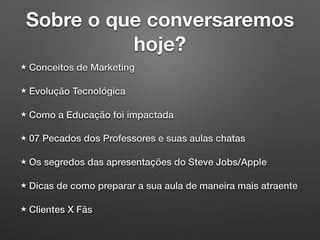 Sobre o que conversaremos
hoje?
Conceitos de Marketing
Evolução Tecnológica
Como a Educação foi impactada
07 Pecados dos Professores e suas aulas chatas
Os segredos das apresentações do Steve Jobs/Apple
Dicas de como preparar a sua aula de maneira mais atraente
Clientes X Fãs
 