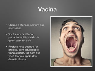 Vacina
• Chame a atenção sempre que
necessário
• Você é um facilitador,
portanto facilite a vida de
quem quer ter aula
• Postura forte quando for
preciso, com educação e
tranquilidade, faz com que
você tenha o apoio dos
demais alunos.
 