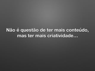 Não é questão de ter mais conteúdo,
mas ter mais criatividade…
 