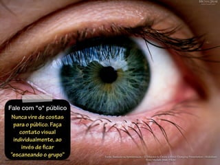 Fonte: Baseada na Apresentação - 12 Minutes to Create a Mind Changing Presentation - Slideshare
Foto: Michale Jirak- Flickr
Fale com "o" público
Nunca vire de costas
para o público. Faça
contato visual
individualmente, ao
invés de ficar
“escaneando o grupo"
 