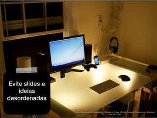 Fonte: Baseada na Apresentação - 12 Minutes to Create a Mind Changing Presentation - Slideshare
Foto: J,R- Flickr
Evite slides e
ideias
desordenadas
 