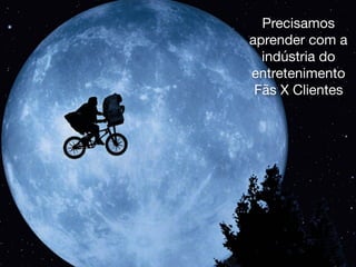 Precisamos
aprender com a
indústria do
entretenimento
Fãs X Clientes
 