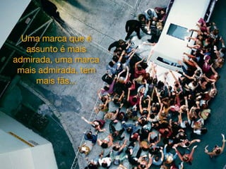Uma marca que é
assunto é mais
admirada, uma marca
mais admirada, tem
mais fãs...
 