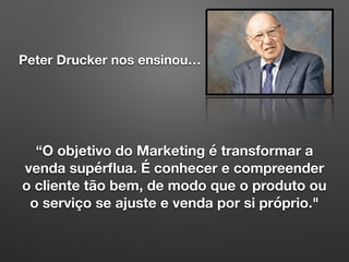 Peter Drucker nos ensinou…
“O objetivo do Marketing é transformar a
venda supérﬂua. É conhecer e compreender
o cliente tão bem, de modo que o produto ou
o serviço se ajuste e venda por si próprio."
 