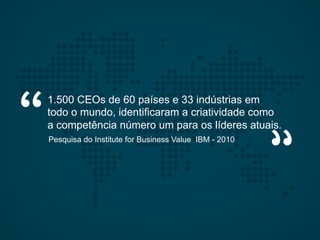 1.500 CEOs de 60 países e 33 indústrias em
todo o mundo, identificaram a criatividade como
a competência número um para os líderes atuais.
Pesquisa do Institute for Business Value IBM - 2010
 