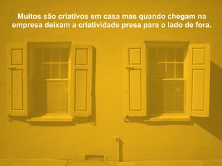 Muitos são criativos em casa mas quando chegam na
empresa deixam a criatividade presa para o lado de fora.
 