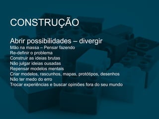 CONSTRUÇÃO
Abrir possibilidades – divergir
Mão na massa – Pensar fazendo
Re-definir o problema
Construir as ideias brutas
Não julgar ideias ousadas
Repensar modelos mentais
Criar modelos, rascunhos, mapas, protótipos, desenhos
Não ter medo do erro
Trocar experiências e buscar opiniões fora do seu mundo
 