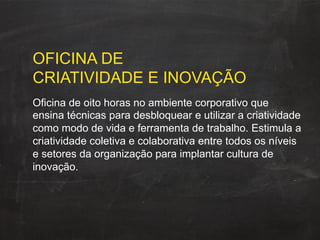 OFICINA DE
CRIATIVIDADE E INOVAÇÃO
Oficina de oito horas no ambiente corporativo que
ensina técnicas para desbloquear e utilizar a criatividade
como modo de vida e ferramenta de trabalho. Estimula a
criatividade coletiva e colaborativa entre todos os níveis
e setores da organização para implantar cultura de
inovação.
 