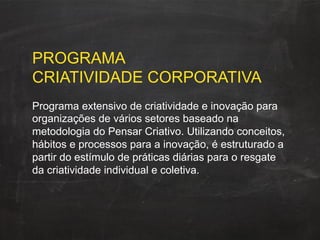 PROGRAMA
CRIATIVIDADE CORPORATIVA
Programa extensivo de criatividade e inovação para
organizações de vários setores baseado na
metodologia do Pensar Criativo. Utilizando conceitos,
hábitos e processos para a inovação, é estruturado a
partir do estímulo de práticas diárias para o resgate
da criatividade individual e coletiva.
 